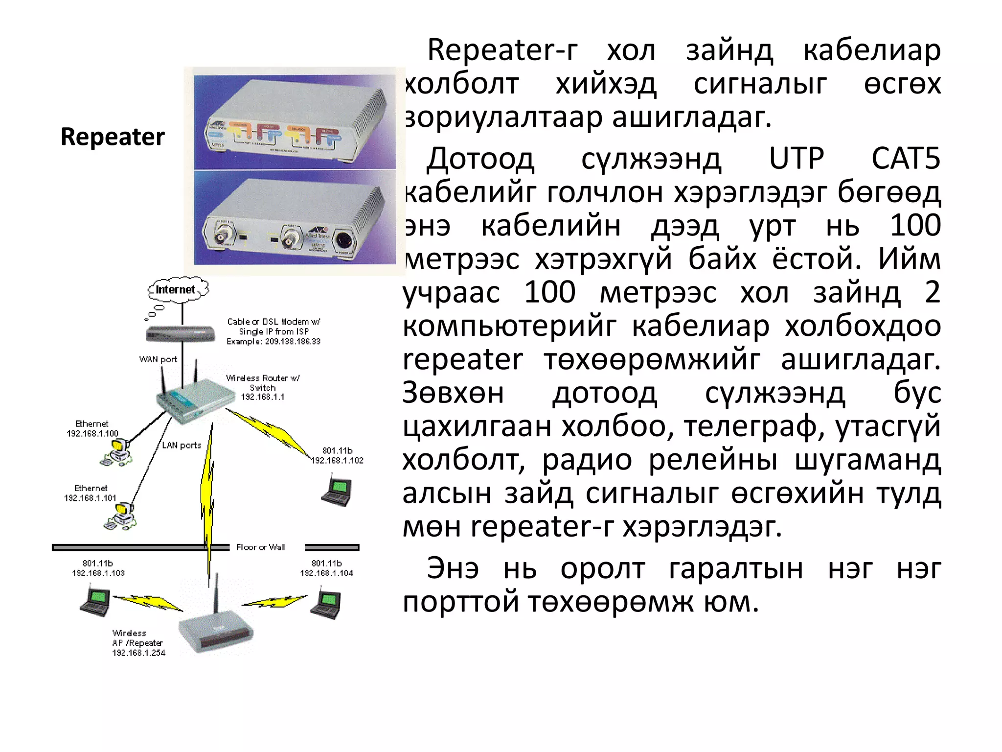 Repeater-г хол зайнд кабелиар
           холболт хийхэд сигналыг өсгөх
           зориулалтаар ашигладаг.
Repeater
             Дотоод сүлжээнд UTP CAT5
           кабелийг голчлон хэрэглэдэг бөгөөд
           энэ кабелийн дээд урт нь 100
           метрээс хэтрэхгүй байх ёстой. Ийм
           учраас 100 метрээс хол зайнд 2
           компьютерийг кабелиар холбохдоо
           repeater төхөөрөмжийг ашигладаг.
           Зөвхөн дотоод сүлжээнд бус
           цахилгаан холбоо, телеграф, утасгүй
           холболт, радио релейны шугаманд
           алсын зайд сигналыг өсгөхийн тулд
           мөн repeater-г хэрэглэдэг.
             Энэ нь оролт гаралтын нэг нэг
           порттой төхөөрөмж юм.
 