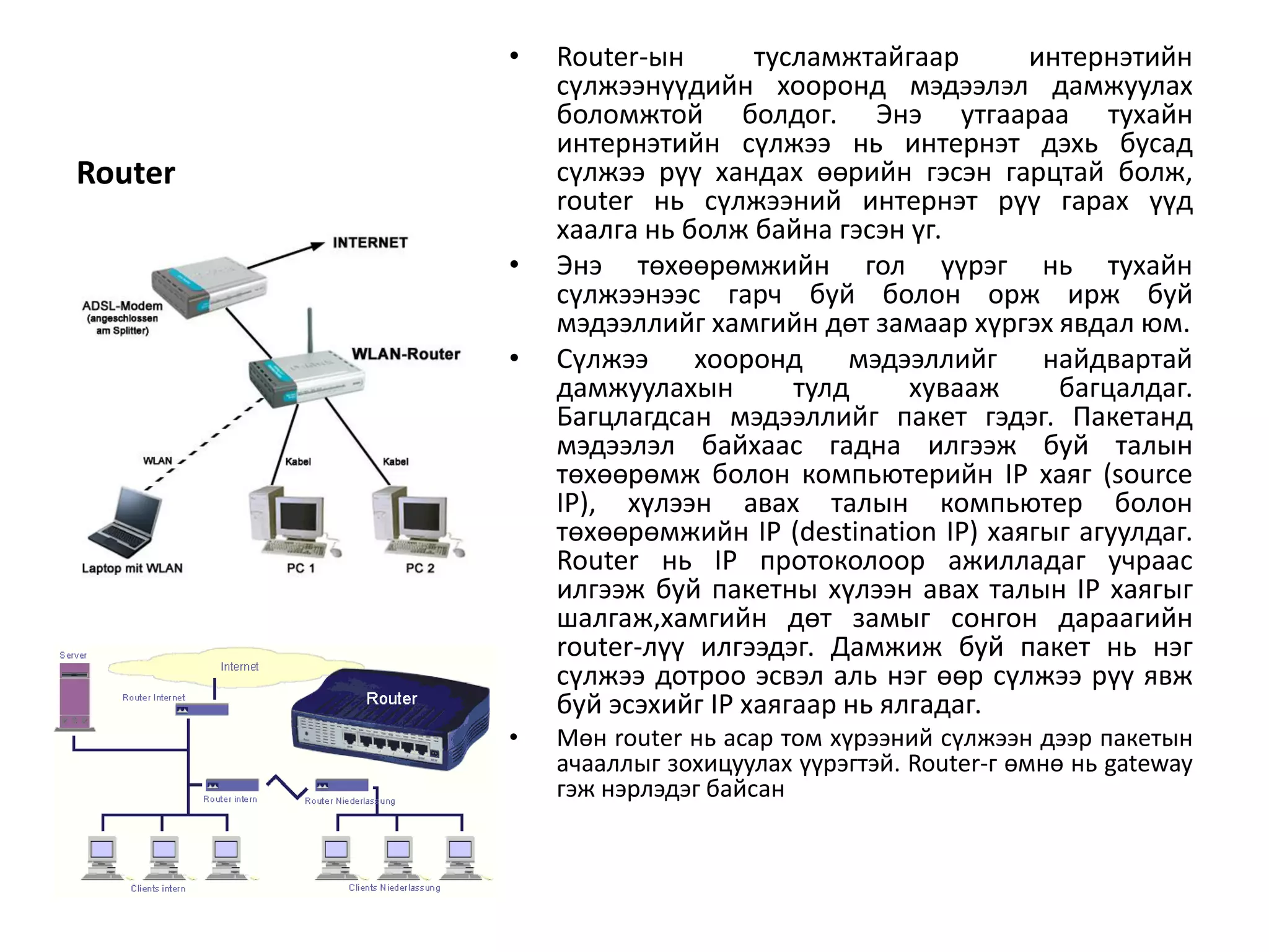•   Router-ын       тусламжтайгаар      интернэтийн
             сүлжээнүүдийн хооронд мэдээлэл дамжуулах
             боломжтой болдог. Энэ утгаараа тухайн
             интернэтийн сүлжээ нь интернэт дэхь бусад
Router       сүлжээ рүү хандах өөрийн гэсэн гарцтай болж,
             router нь сүлжээний интернэт рүү гарах үүд
             хаалга нь болж байна гэсэн үг.
         •   Энэ төхөөрөмжийн гол үүрэг нь тухайн
             сүлжээнээс гарч буй болон орж ирж буй
             мэдээллийг хамгийн дөт замаар хүргэх явдал юм.
         •   Сүлжээ     хооронд     мэдээллийг    найдвартай
             дамжуулахын        тулд     хувааж    багцалдаг.
             Багцлагдсан мэдээллийг пакет гэдэг. Пакетанд
             мэдээлэл байхаас гадна илгээж буй талын
             төхөөрөмж болон компьютерийн IP хаяг (source
             IP), хүлээн авах талын компьютер болон
             төхөөрөмжийн IP (destination IP) хаягыг агуулдаг.
             Router нь IP протоколоор ажилладаг учраас
             илгээж буй пакетны хүлээн авах талын IP хаягыг
             шалгаж,хамгийн дөт замыг сонгон дараагийн
             router-лүү илгээдэг. Дамжиж буй пакет нь нэг
             сүлжээ дотроо эсвэл аль нэг өөр сүлжээ рүү явж
             буй эсэхийг IP хаягаар нь ялгадаг.
         •   Мөн router нь асар том хүрээний сүлжээн дээр пакетын
             ачааллыг зохицуулах үүрэгтэй. Router-г өмнө нь gateway
             гэж нэрлэдэг байсан
 