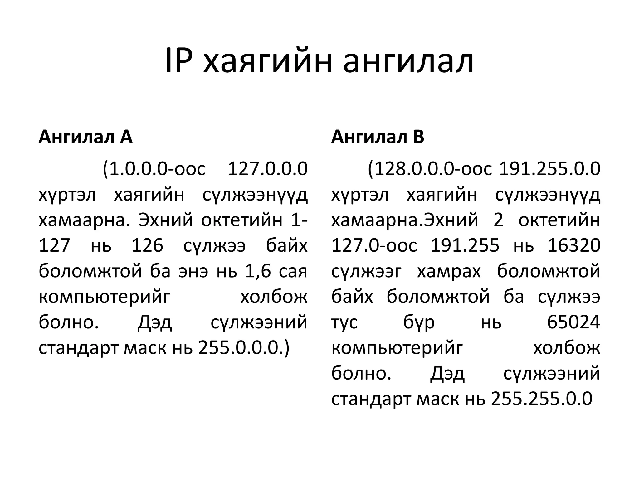 IP хаягийн ангилал
Ангилал А                       Ангилал В
       (1.0.0.0-оос 127.0.0.0       (128.0.0.0-оос 191.255.0.0
хүртэл хаягийн сүлжээнүүд       хүртэл хаягийн сүлжээнүүд
хамаарна. Эхний октетийн 1-     хамаарна.Эхний 2 октетийн
127 нь 126 сүлжээ байх          127.0-оос 191.255 нь 16320
боломжтой ба энэ нь 1,6 сая     сүлжээг хамрах боломжтой
компьютерийг          холбож    байх боломжтой ба сүлжээ
болно.     Дэд     сүлжээний    тус     бүр      нь     65024
стандарт маск нь 255.0.0.0.)    компьютерийг           холбож
                                болно.     Дэд      сүлжээний
                                стандарт маск нь 255.255.0.0
 