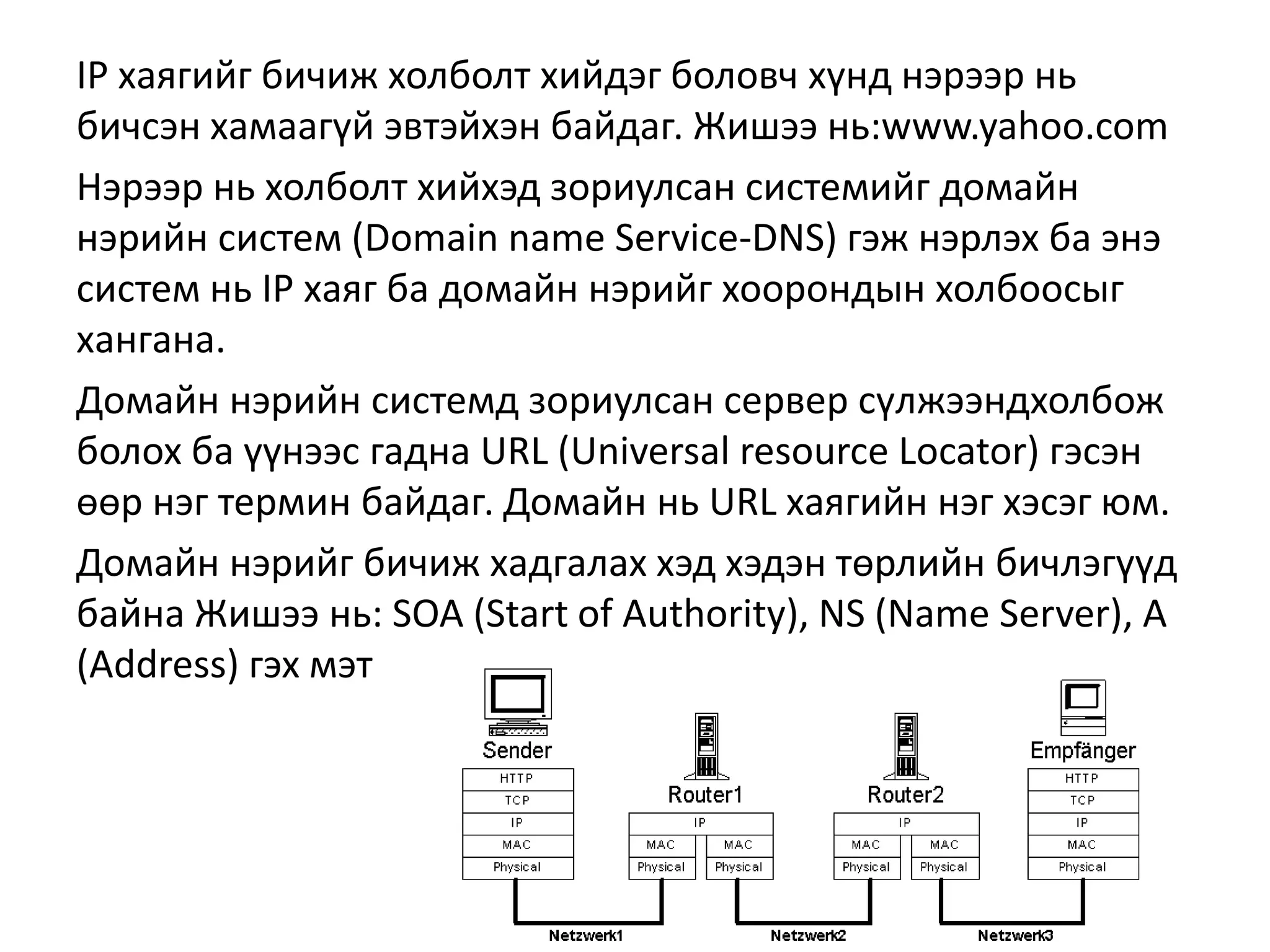 IP хаягийг бичиж холболт хийдэг боловч хүнд нэрээр нь
бичсэн хамаагүй эвтэйхэн байдаг. Жишээ нь:www.yahoo.com
Нэрээр нь холболт хийхэд зориулсан системийг домайн
нэрийн систем (Domain name Service-DNS) гэж нэрлэх ба энэ
систем нь IP хаяг ба домайн нэрийг хоорондын холбоосыг
хангана.
Домайн нэрийн системд зориулсан сервер сүлжээндхолбож
болох ба үүнээс гадна URL (Universal resource Locator) гэсэн
өөр нэг термин байдаг. Домайн нь URL хаягийн нэг хэсэг юм.
Домайн нэрийг бичиж хадгалах хэд хэдэн төрлийн бичлэгүүд
байна Жишээ нь: SOA (Start of Authority), NS (Name Server), A
(Address) гэх мэт
 