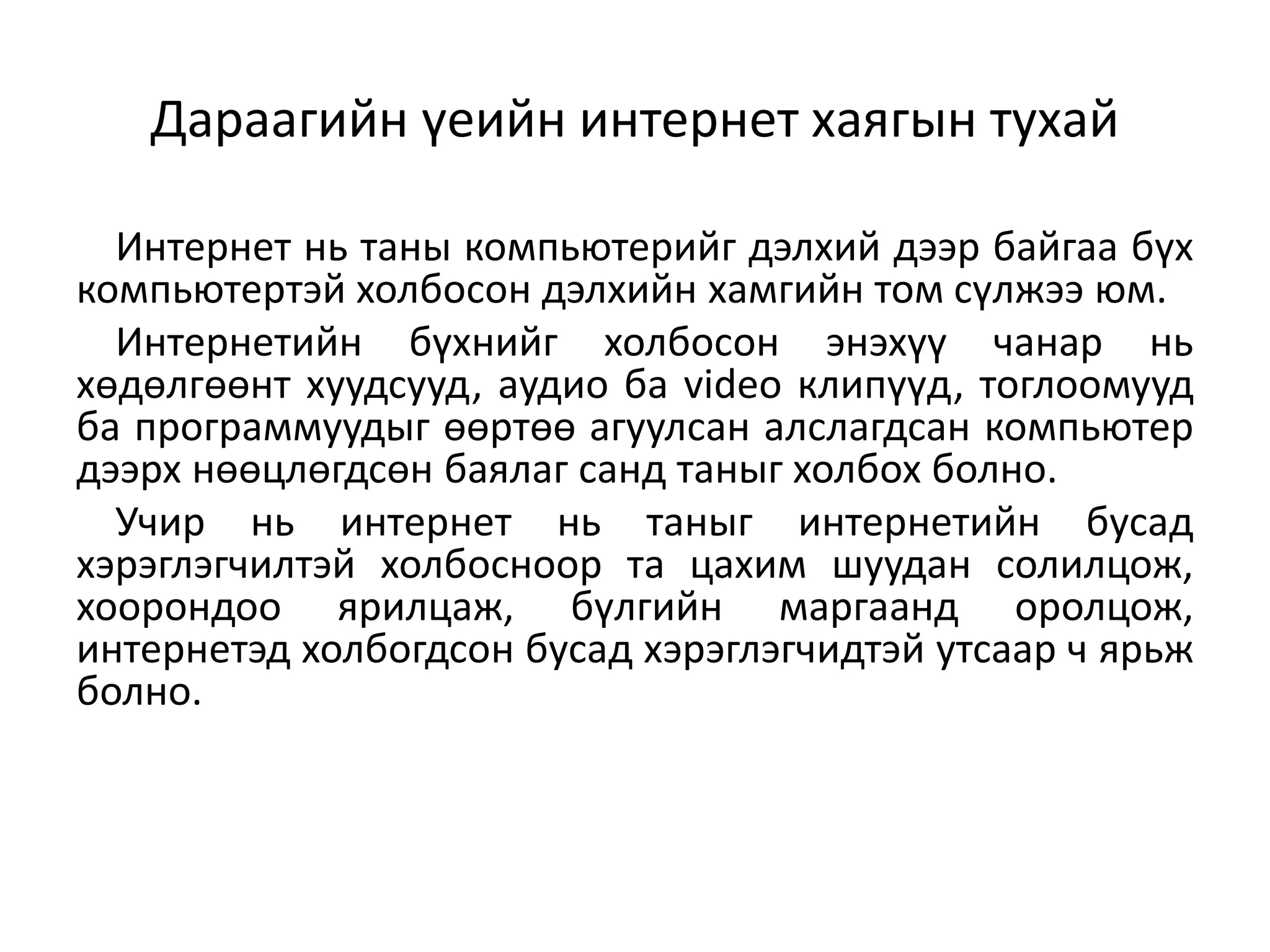 Дараагийн үеийн интернет хаягын тухай

  Интернет нь таны компьютерийг дэлхий дээр байгаа бүх
компьютертэй холбосон дэлхийн хамгийн том сүлжээ юм.
  Интернетийн бүхнийг холбосон энэхүү чанар нь
хөдөлгөөнт хуудсууд, аудио ба video клипүүд, тоглоомууд
ба программуудыг өөртөө агуулсан алслагдсан компьютер
дээрх нөөцлөгдсөн баялаг санд таныг холбох болно.
  Учир нь интернет нь таныг интернетийн бусад
хэрэглэгчилтэй холбосноор та цахим шуудан солилцож,
хоорондоо ярилцаж, бүлгийн маргаанд оролцож,
интернетэд холбогдсон бусад хэрэглэгчидтэй утсаар ч ярьж
болно.
 