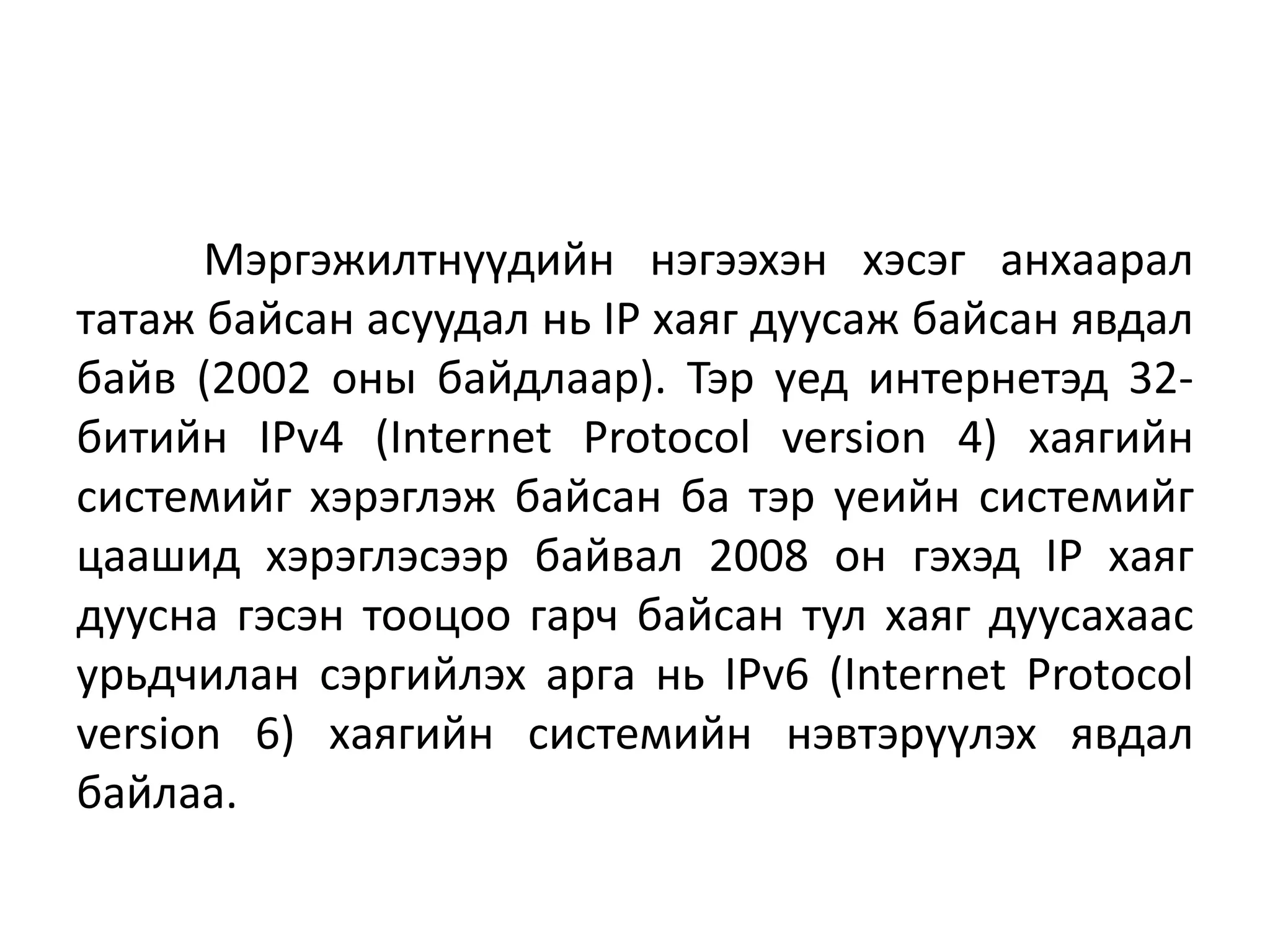 Мэргэжилтнүүдийн нэгээхэн хэсэг анхаарал
татаж байсан асуудал нь IP хаяг дуусаж байсан явдал
байв (2002 оны байдлаар). Тэр үед интернетэд 32-
битийн IPv4 (Internet Protocol version 4) хаягийн
системийг хэрэглэж байсан ба тэр үеийн системийг
цаашид хэрэглэсээр байвал 2008 он гэхэд IP хаяг
дуусна гэсэн тооцоо гарч байсан тул хаяг дуусахаас
урьдчилан сэргийлэх арга нь IPv6 (Internet Protocol
version 6) хаягийн системийн нэвтэрүүлэх явдал
байлаа.
 
