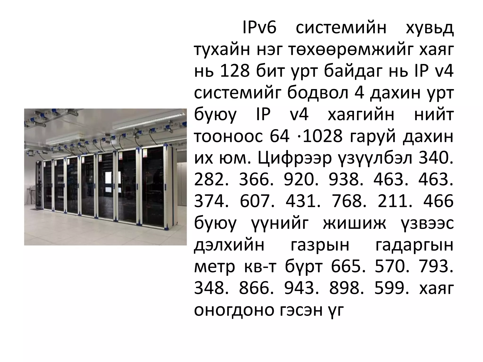 IPv6 системийн хувьд
тухайн нэг төхөөрөмжийг хаяг
нь 128 бит урт байдаг нь IP v4
системийг бодвол 4 дахин урт
буюу IP v4 хаягийн нийт
тооноос 64 ⋅1028 гаруй дахин
их юм. Цифрээр үзүүлбэл 340.
282. 366. 920. 938. 463. 463.
374. 607. 431. 768. 211. 466
буюу үүнийг жишиж үзвээс
дэлхийн газрын гадаргын
метр кв-т бүрт 665. 570. 793.
348. 866. 943. 898. 599. хаяг
оногдоно гэсэн үг
 