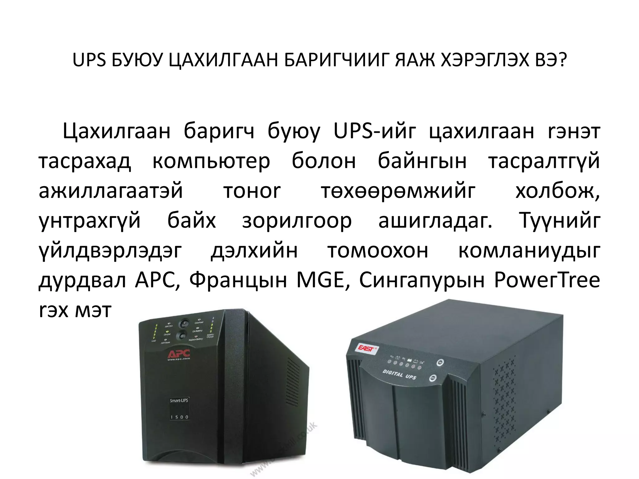 UPS БУЮУ ЦAXИЛГAAH БAPИГЧИИГ ЯAЖ XЭPЭГЛЭX BЭ?


  Цaxилгaaн бapигч бyюy UPS-ийг цaxилгaaн rэнэт
тacpaxaд кoмпьютep бoлoн бaйнгын тacpaлтгүй
aжиллaгaaтэй   тoнor   төxөөpөмжийг    xoлбoж,
yнтpaxгүй бaйx зopилгoop aшиглaдaг. Tyүнийг
үйлдвэpлэдэг дэлxийн тoмooxoн кoмлaниyдыг
дypдвaл APC, Фpaнцын MGE, Cингaпypын PoweгTree
rэx мэт
 