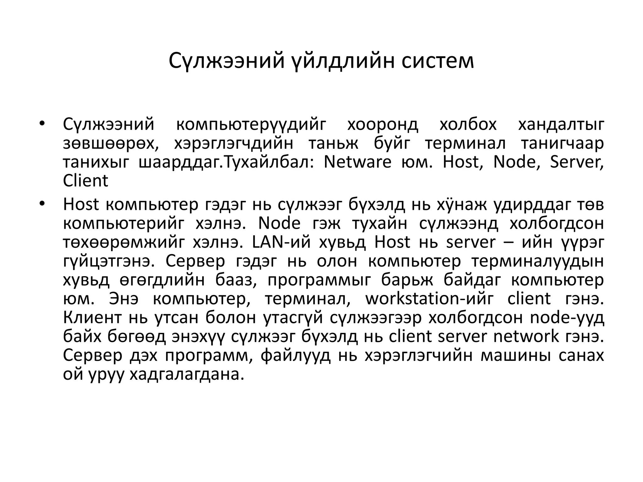 Сүлжээний үйлдлийн систем

• Сүлжээний компьютерүүдийг хооронд холбох хандалтыг
  зөвшөөрөх, хэрэглэгчдийн таньж буйг терминал танигчаар
  танихыг шаарддаг.Тухайлбал: Netware юм. Host, Node, Server,
  Client
• Host компьютер гэдэг нь сүлжээг бүхэлд нь хÿнаж удирддаг төв
  компьютерийг хэлнэ. Node гэж тухайн сүлжээнд холбогдсон
  төхөөрөмжийг хэлнэ. LAN-ий хувьд Host нь server – ийн үүрэг
  гүйцэтгэнэ. Сервер гэдэг нь олон компьютер терминалуудын
  хувьд өгөгдлийн бааз, программыг барьж байдаг компьютер
  юм. Энэ компьютер, терминал, workstation-ийг client гэнэ.
  Клиент нь утсан болон утасгүй сүлжээгээр холбогдсон node-ууд
  байх бөгөөд энэхүү сүлжээг бүхэлд нь client server network гэнэ.
  Сервер дэх программ, файлууд нь хэрэглэгчийн машины санах
  ой уруу хадгалагдана.
 