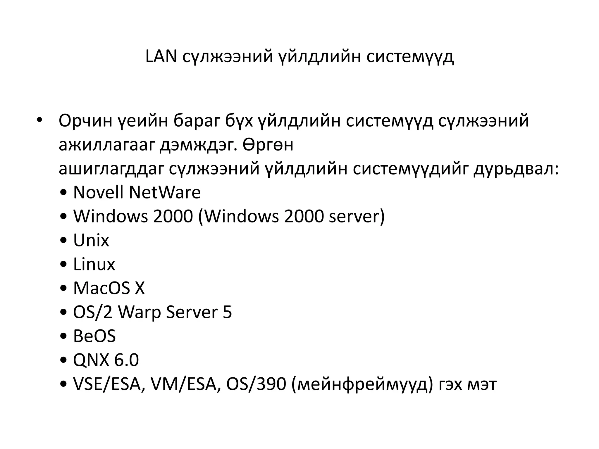 LAN сүлжээний үйлдлийн системүүд


• Орчин үеийн бараг бүх үйлдлийн системүүд сүлжээний
  ажиллагааг дэмждэг. Өргөн
  ашиглагддаг сүлжээний үйлдлийн системүүдийг дурьдвал:
  • Novell NetWare
  • Windows 2000 (Windows 2000 server)
  • Unix
  • Linux
  • MacOS X
  • OS/2 Warp Server 5
  • BeOS
  • QNX 6.0
  • VSE/ESA, VM/ESA, OS/390 (мейнфреймууд) гэх мэт
 