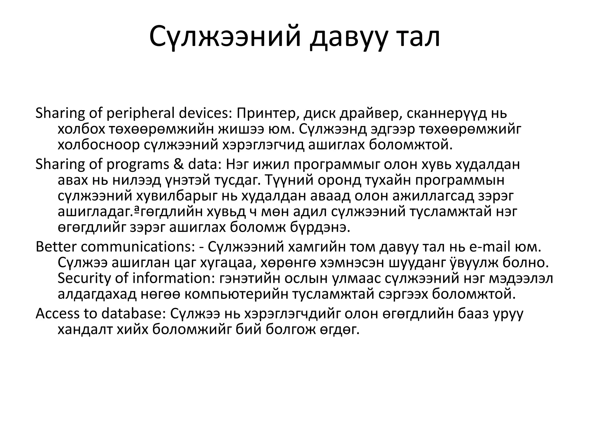 Сүлжээний давуу тал

Sharing of peripheral devices: Принтер, диск драйвер, сканнерүүд нь
   холбох төхөөрөмжийн жишээ юм. Сүлжээнд эдгээр төхөөрөмжийг
   холбосноор сүлжээний хэрэглэгчид ашиглах боломжтой.
Sharing of programs & data: Нэг ижил программыг олон хувь худалдан
   авах нь нилээд үнэтэй тусдаг. Түүний оронд тухайн программын
   сүлжээний хувилбарыг нь худалдан аваад олон ажиллагсад зэрэг
   ашигладаг.ªгөгдлийн хувьд ч мөн адил сүлжээний тусламжтай нэг
   өгөгдлийг зэрэг ашиглах боломж бүрдэнэ.
Better communications: - Сүлжээний хамгийн том давуу тал нь e-mail юм.
   Сүлжээ ашиглан цаг хугацаа, хөрөнгө хэмнэсэн шууданг ÿвуулж болно.
   Security of information: гэнэтийн ослын улмаас сүлжээний нэг мэдээлэл
   алдагдахад нөгөө компьютерийн тусламжтай сэргээх боломжтой.
Аccess to database: Сүлжээ нь хэрэглэгчдийг олон өгөгдлийн бааз уруу
   хандалт хийх боломжийг бий болгож өгдөг.
 