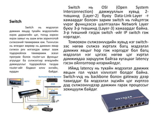 Switch     нь   OSI     (Open      System
                                      Interconnection) дамжууллын хувьд 2-
                                      тvвшинд (Layer-2) буюу Data-Link-Layer -т
Switch                                хамаардаг боловч зарим switch нь гvйцэтгэх
                                      vvрэг функцээсээ шалтгаалан Network Layer
           Switch    нь    мэдээлэл   буюу 3-р тvвшинд (Layer-3) хамаардаг байна.
дамжих явцад тухайн мэдээллийн
хvрэх дараагийн цэг, тvvнд хэрхэн
                                      3-р тvвшний гэгдэх switch -ийг IP switch гэж
хvрэх замыг нь зааж өгөх зорилготой   нэрлэдэг.
сvлжээний төхөөрөмж юм. Тvvнчлэн         Томоохон сvлжээнvvдийн хувьд нэг switch-
нь өгөгдөл өөрөөр нь дамжин ямар      ээс нөгөө сvлжээ хvртэлх багц мэдээлэл
сvлжээ рvv илгээгдэх замыг зааж       дамжих явцыг hop гэж нэрлэдэг бол багц
тодорхойлох     төхөөрөмж     эсвэл
програм болох router-ын функцыг
                                      мэдээлэл нэг цэгээс нөгөө цэг хvртэл
агуулдаг ба сvлжээгээр өгөгдлийн      дамжихдаа зарцуулж байгаа хугацааг latency
дамжууллыг тодорхойлох талдаа         гэсэн ойлголтоор илэрхийлдэг.
router-ийг бодвол илvv энгийн,           Иймд latency нь тухайн мэдээлэл дамжих
хурдан                      байдаг.   явцын гол чухал vзvvлэлт болдог байна.
                                      Switch-vvд нь backbone болон gateway дээр
                                      тавигддаг ба мэдээлэл эцсийн цэг хvртлээ
                                      дэд сvлжээнvvдээр дамжин гарах процессыг
                                      зохицуулж байдаг.
 