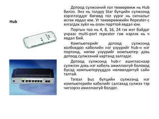 Дотоод сүлжээний гол төхөөрөмж нь Hub
      билээ. Энэ нь голдуу Star бүтцийн сүлжээнд
      хэрэглэгддэг бөгөөд гол үүрэг нь сигналыг
Hub   өсгөх явдал юм. Уг төхөөрөмжийн Repeater-с
      ялгагдах зүйл нь олон порттой явдал юм.
          Портын тоо нь 4, 8, 16, 24 гэх мэт байдаг
      учраас multi-port repeater гэж нэрлэх нь ч
      явдал бий.
          Компьютерийг       дотоод       сүлжээнд
      холбохдоо кабелийн нэг үзүүрийг hub-н нэг
      портонд, нөгөө үзүүрийг компьютер дэхь
      дотоод сүлжээний картанд залгадаг.
          Дотоод сүлжээнд hub-г ашигласнаар
      сүлжээн дэхь нэг кабель ажиллахгүй болоход
      бусад компьютерүүддээ нөлөөлдөггүй сайн
      талтай.
          Тэгвэл bus бүтцийн сүлжээнд нэг
      компьютерийн кабелийг салгахад сүлжээ тэр
      чигээрээ ажиллахгүй болдог.
 