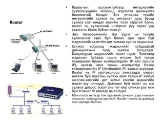 •   Router-ын       тусламжтайгаар      интернэтийн
             сүлжээнүүдийн хооронд мэдээлэл дамжуулах
             боломжтой болдог. Энэ утгаараа тухайн
             интернэтийн сүлжээ нь интернэт дэхь бусад
Router       сүлжээ рүү хандах өөрийн гэсэн гарцтай болж,
             router нь сүлжээний интернэт рүү гарах үүд
             хаалга нь болж байна гэсэн үг.
         •   Энэ төхөөрөмжийн гол үүрэг нь тухайн
             сүлжээнээс гарч буй болон орж ирж буй
             мэдээллийг хамгийн дөт замаар хүргэх явдал юм.
         •   Сүлжээ     хооронд     мэдээллийг    найдвартай
             дамжуулахын        тулд     хувааж    багцалдаг.
             Багцлагдсан мэдээллийг пакет гэдэг. Пакетанд
             мэдээлэл байхаас гадна илгээж буй талын
             төхөөрөмж болон компьютерийн IP хаяг (source
             IP), хүлээн авах талын компьютер болон
             төхөөрөмжийн IP (destination IP) хаягыг агуулдаг.
             Router нь IP протоколоор ажилладаг учраас
             илгээж буй пакетны хүлээн авах талын IP хаягыг
             шалгаж,хамгийн дөт замыг сонгон дараагийн
             router-лүү илгээдэг. Дамжиж буй пакет нь нэг
             сүлжээ дотроо эсвэл аль нэг өөр сүлжээ рүү явж
             буй эсэхийг IP хаягаар нь ялгадаг.
         •   Мөн router нь асар том хүрээний сүлжээн дээр пакетын
             ачааллыг зохицуулах үүрэгтэй. Router-г өмнө нь gateway
             гэж нэрлэдэг байсан
 
