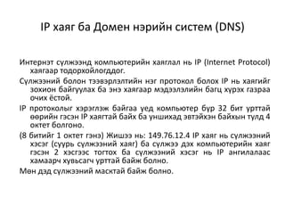 IP хаяг ба Домен нэрийн систем (DNS)

Интернэт сүлжээнд компьютерийн хаяглал нь IP (Internet Protocol)
   хаягаар тодорхойлогддог.
Сүлжээний болон тээвэрлэлтийн нэг протокол болох IP нь хаягийг
   зохион байгуулах ба энэ хаягаар мэдээлэлийн багц хүрэх газраа
   очих ёстой.
IP протоколыг хэрэглэж байгаа үед компьютер бүр 32 бит урттай
   өөрийн гэсэн IP хаягтай байх ба уншихад эвтэйхэн байхын тулд 4
   октет болгоно.
(8 битийг 1 октет гэнэ) Жишээ нь: 149.76.12.4 IP хаяг нь сүлжээний
   хэсэг (суурь сүлжээний хаяг) ба сүлжээ дэх компьютерийн хаяг
   гэсэн 2 хэсгээс тогтох ба сүлжээний хэсэг нь IP ангилалаас
   хамаарч хувьсагч урттай байж болно.
Мөн дэд сүлжээний масктай байж болно.
 