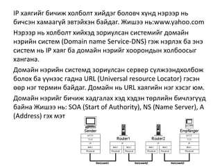 IP хаягийг бичиж холболт хийдэг боловч хүнд нэрээр нь
бичсэн хамаагүй эвтэйхэн байдаг. Жишээ нь:www.yahoo.com
Нэрээр нь холболт хийхэд зориулсан системийг домайн
нэрийн систем (Domain name Service-DNS) гэж нэрлэх ба энэ
систем нь IP хаяг ба домайн нэрийг хоорондын холбоосыг
хангана.
Домайн нэрийн системд зориулсан сервер сүлжээндхолбож
болох ба үүнээс гадна URL (Universal resource Locator) гэсэн
өөр нэг термин байдаг. Домайн нь URL хаягийн нэг хэсэг юм.
Домайн нэрийг бичиж хадгалах хэд хэдэн төрлийн бичлэгүүд
байна Жишээ нь: SOA (Start of Authority), NS (Name Server), A
(Address) гэх мэт
 