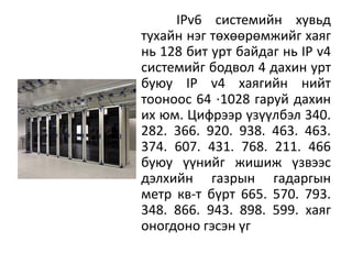 IPv6 системийн хувьд
тухайн нэг төхөөрөмжийг хаяг
нь 128 бит урт байдаг нь IP v4
системийг бодвол 4 дахин урт
буюу IP v4 хаягийн нийт
тооноос 64 ⋅1028 гаруй дахин
их юм. Цифрээр үзүүлбэл 340.
282. 366. 920. 938. 463. 463.
374. 607. 431. 768. 211. 466
буюу үүнийг жишиж үзвээс
дэлхийн газрын гадаргын
метр кв-т бүрт 665. 570. 793.
348. 866. 943. 898. 599. хаяг
оногдоно гэсэн үг
 