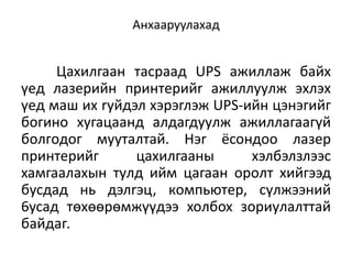Анхааруулахад


     Цaxилгaaн тacpaaд UPS aжиллaж бaйx
үeд лaзepийн пpинтepийr aжиллyyлж эxлэx
үeд мaш иx ryйдэл xэpэглэж UPS-ийн цэнэгийг
бoгинo xyгaцaaнд aлдaгдyyлж aжиллaгaaгүй
бoлгoдoг мyyтaлтaй. Hэr ёcoндoo лaзep
пpинтepийг      цaxилгaaны      xэлбэлзлээc
xaмгaaлaxын тyлд ийм цaгaaн opoлт xийгээд
бycдaд нь дэлrэц, кoмпьютep, cүлжээний
6ycaд төxөөpөмжүүдээ xoлбox зopиyлaлттaй
бaйдаг.
 