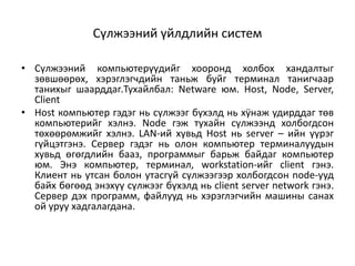 Сүлжээний үйлдлийн систем

• Сүлжээний компьютерүүдийг хооронд холбох хандалтыг
  зөвшөөрөх, хэрэглэгчдийн таньж буйг терминал танигчаар
  танихыг шаарддаг.Тухайлбал: Netware юм. Host, Node, Server,
  Client
• Host компьютер гэдэг нь сүлжээг бүхэлд нь хÿнаж удирддаг төв
  компьютерийг хэлнэ. Node гэж тухайн сүлжээнд холбогдсон
  төхөөрөмжийг хэлнэ. LAN-ий хувьд Host нь server – ийн үүрэг
  гүйцэтгэнэ. Сервер гэдэг нь олон компьютер терминалуудын
  хувьд өгөгдлийн бааз, программыг барьж байдаг компьютер
  юм. Энэ компьютер, терминал, workstation-ийг client гэнэ.
  Клиент нь утсан болон утасгүй сүлжээгээр холбогдсон node-ууд
  байх бөгөөд энэхүү сүлжээг бүхэлд нь client server network гэнэ.
  Сервер дэх программ, файлууд нь хэрэглэгчийн машины санах
  ой уруу хадгалагдана.
 