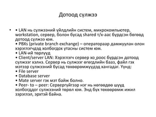 Дотоод сүлжээ

• • LAN нь сүлжээний үйлдлийн систем, микрокомпьютер,
  workstation, сервер, болон бусад shared т/х-аас бүрдсэн бөгөөд
  дотоод сүлжээ юм.
  • PBXs (private branch exchange) – оператораар дамжуулан олон
  хэрэглэгчдэд холбогдох утасны систем юм.
  • LAN-ий төрлүүд
  • Client/server LAN: Хэрэглэгч сервер хо¸роос бүрдсэн дотоод
  сүлжээг хэлнэ. Сервер нь сүлжээг өгөгдлийн бааз, файл гэх
  мэтээр сүлжээний бусад төхөөрөмжүүдэд хангадаг. Үүнд:
  • File server
  • Database server
  • Mate server гэх мэт байж болно.
  • Peer- to – peer: Сервергүйгээр нэг нь нөгөөдөө шууд
  холбогддог сүлжээний төрөл юм. Энд бүх төхөөрөмж ижил
  зэрэглэл, эрхтэй байна.
 