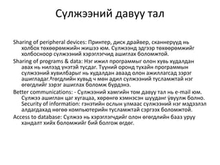 Сүлжээний давуу тал

Sharing of peripheral devices: Принтер, диск драйвер, сканнерүүд нь
   холбох төхөөрөмжийн жишээ юм. Сүлжээнд эдгээр төхөөрөмжийг
   холбосноор сүлжээний хэрэглэгчид ашиглах боломжтой.
Sharing of programs & data: Нэг ижил программыг олон хувь худалдан
   авах нь нилээд үнэтэй тусдаг. Түүний оронд тухайн программын
   сүлжээний хувилбарыг нь худалдан аваад олон ажиллагсад зэрэг
   ашигладаг.ªгөгдлийн хувьд ч мөн адил сүлжээний тусламжтай нэг
   өгөгдлийг зэрэг ашиглах боломж бүрдэнэ.
Better communications: - Сүлжээний хамгийн том давуу тал нь e-mail юм.
   Сүлжээ ашиглан цаг хугацаа, хөрөнгө хэмнэсэн шууданг ÿвуулж болно.
   Security of information: гэнэтийн ослын улмаас сүлжээний нэг мэдээлэл
   алдагдахад нөгөө компьютерийн тусламжтай сэргээх боломжтой.
Аccess to database: Сүлжээ нь хэрэглэгчдийг олон өгөгдлийн бааз уруу
   хандалт хийх боломжийг бий болгож өгдөг.
 