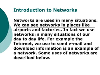 Introduction to Networks
Networks are used in many situations.
We can see networks in places like
airports and factories. In fact we use
networks in many situations of our
day to day life. For example the
Internet, we use to send e-mail and
download information is an example of
a network. Some uses of networks are
described below.
 