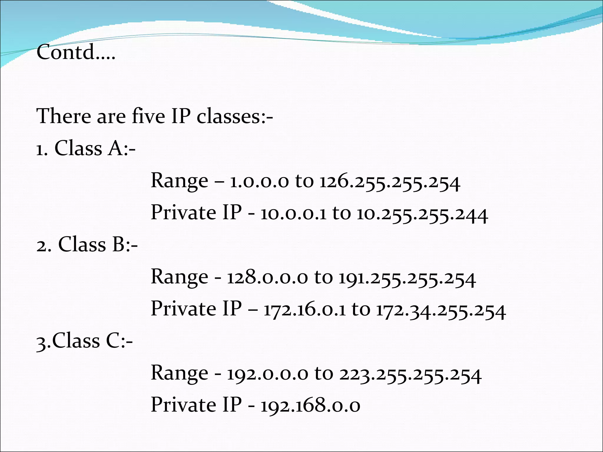 Contd…. There are five IP classes:- 1. Class A:- Range – 1.0.0.0 t0 126.255.255.254 Private IP - 10.0.0.1 to 10.255.255.244 2. Class B:- Range - 128.0.0.0 to 191.255.255.254 Private IP – 172.16.0.1 to 172.34.255.254 3.Class C:- Range - 192.0.0.0 to 223.255.255.254 Private IP - 192.168.0.0 