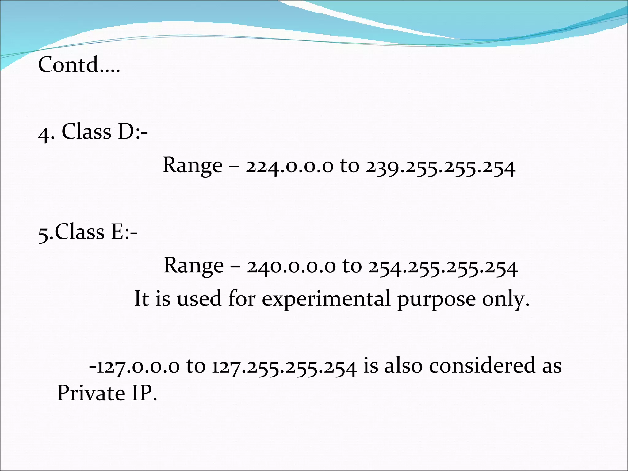 Contd…. 4. Class D:- Range – 224.0.0.0 to 239.255.255.254 5.Class E:- Range – 240.0.0.0 to 254.255.255.254 It is used for experimental purpose only. -127.0.0.0 to 127.255.255.254 is also considered as Private IP. 