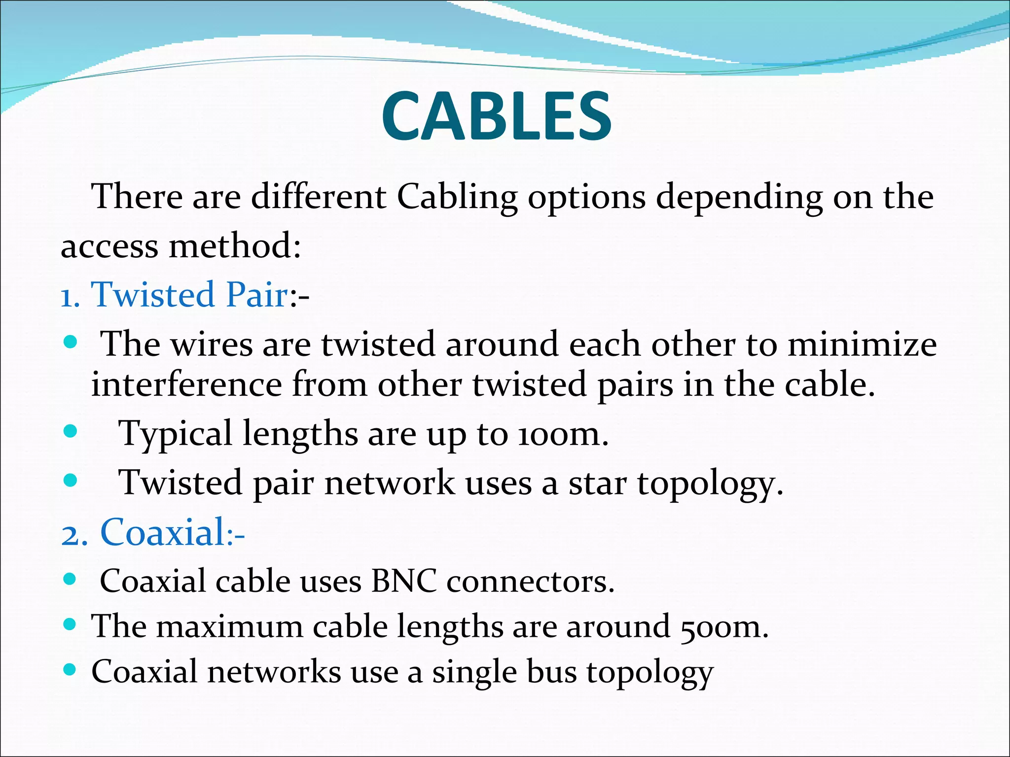 CABLES There are different Cabling options depending on the access method: 1. Twisted Pair :- The wires are twisted around each other to minimize interference from other twisted pairs in the cable. Typical lengths are up to 100m. Twisted pair network uses a star topology. 2. Coaxial :- Coaxial cable uses BNC connectors. The maximum cable lengths are around 500m. Coaxial networks use a single bus topology 