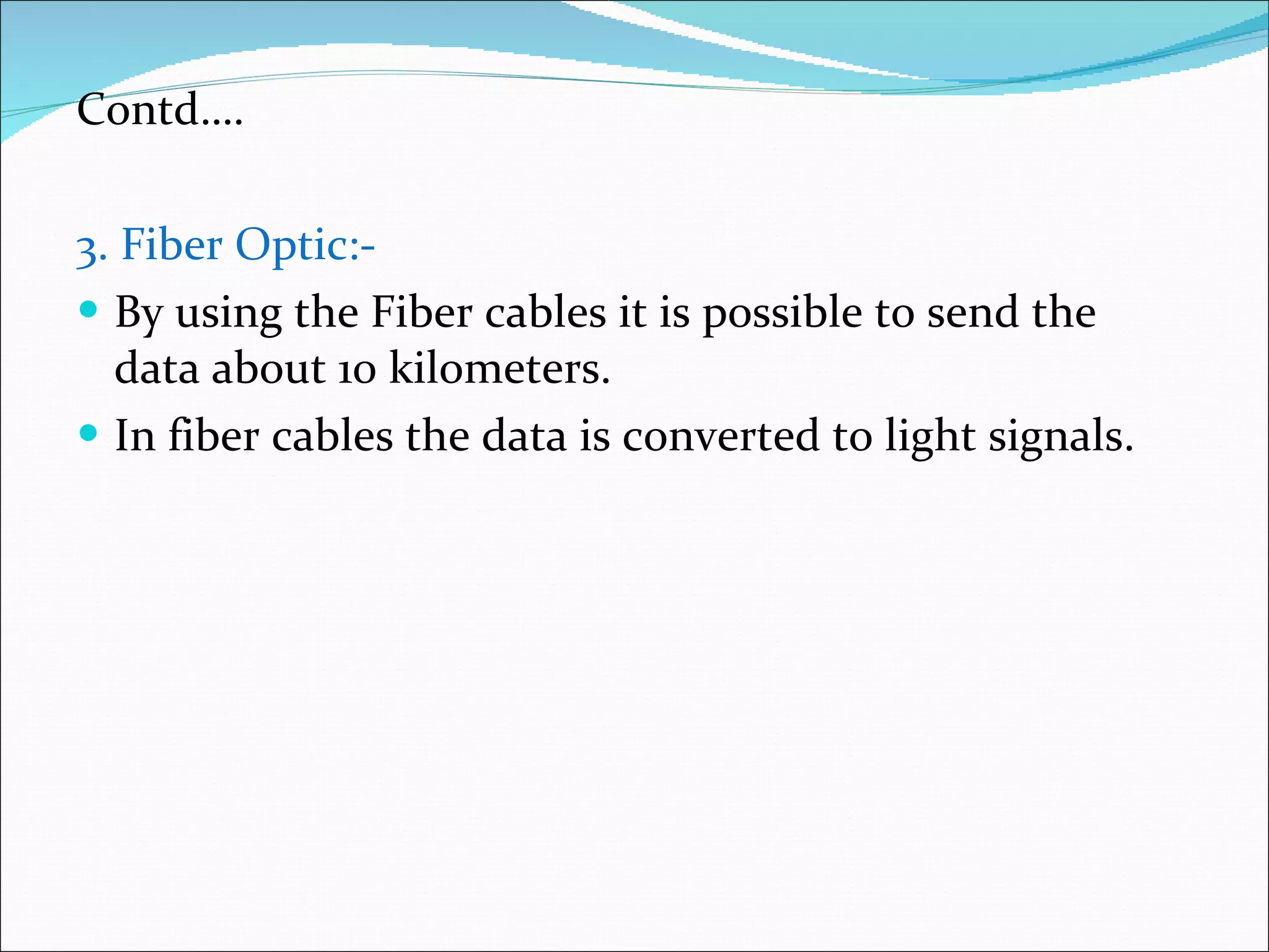 Contd…. 3. Fiber Optic:- By using the Fiber cables it is possible to send the data about 10 kilometers. In fiber cables the data is converted to light signals. 