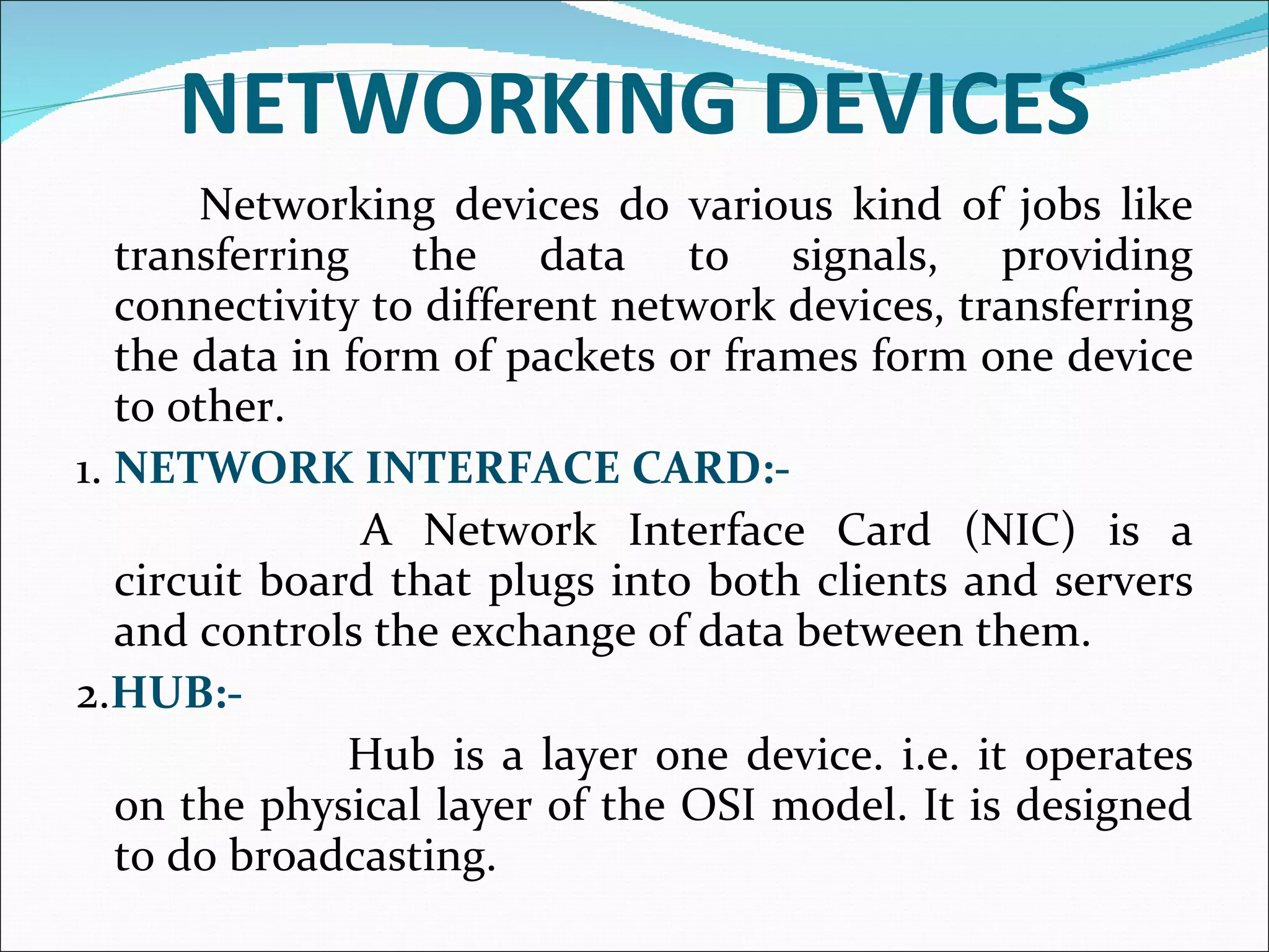 NETWORKING DEVICES   Networking devices do various kind of jobs like transferring the data to signals, providing connectivity to different network devices, transferring the data in form of packets or frames form one device to other. 1.  NETWORK INTERFACE CARD:-   A Network Interface Card (NIC) is a circuit board that plugs into both clients and servers and controls the exchange of data between them. 2. HUB:-    Hub is a layer one device. i.e. it operates on the physical layer of the OSI model. It is designed to do broadcasting.  