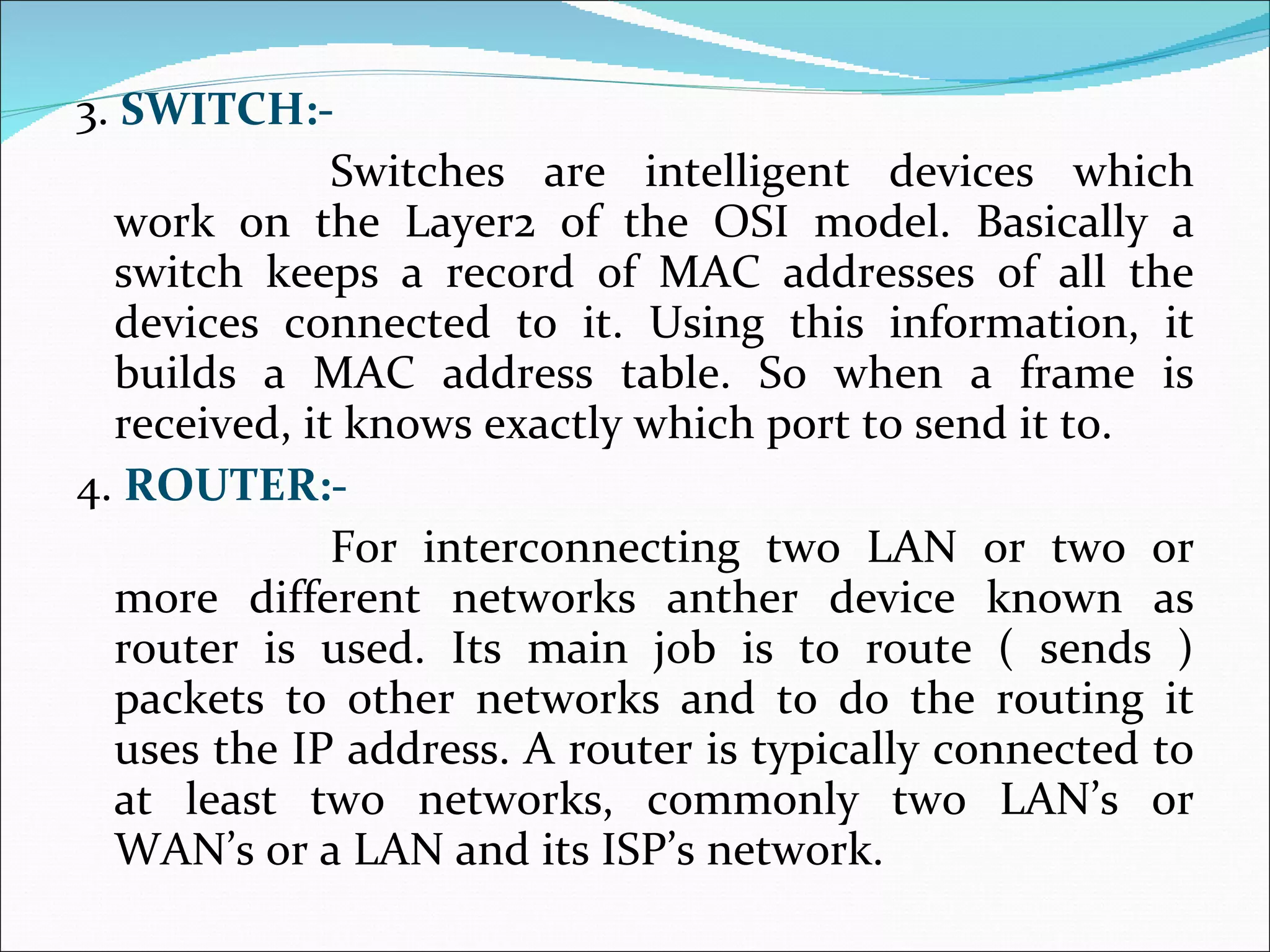 3.  SWITCH:- Switches are intelligent devices which work on the Layer2 of the OSI model. Basically a switch keeps a record of MAC addresses of all the devices connected to it. Using this information, it builds a MAC address table. So when a frame is received, it knows exactly which port to send it to. 4.  ROUTER:- For interconnecting two LAN or two or more different networks anther device known as router is used. Its main job is to route ( sends ) packets to other networks and to do the routing it uses the IP address. A router is typically connected to at least two networks, commonly two LAN’s or WAN’s or a LAN and its ISP’s network.  