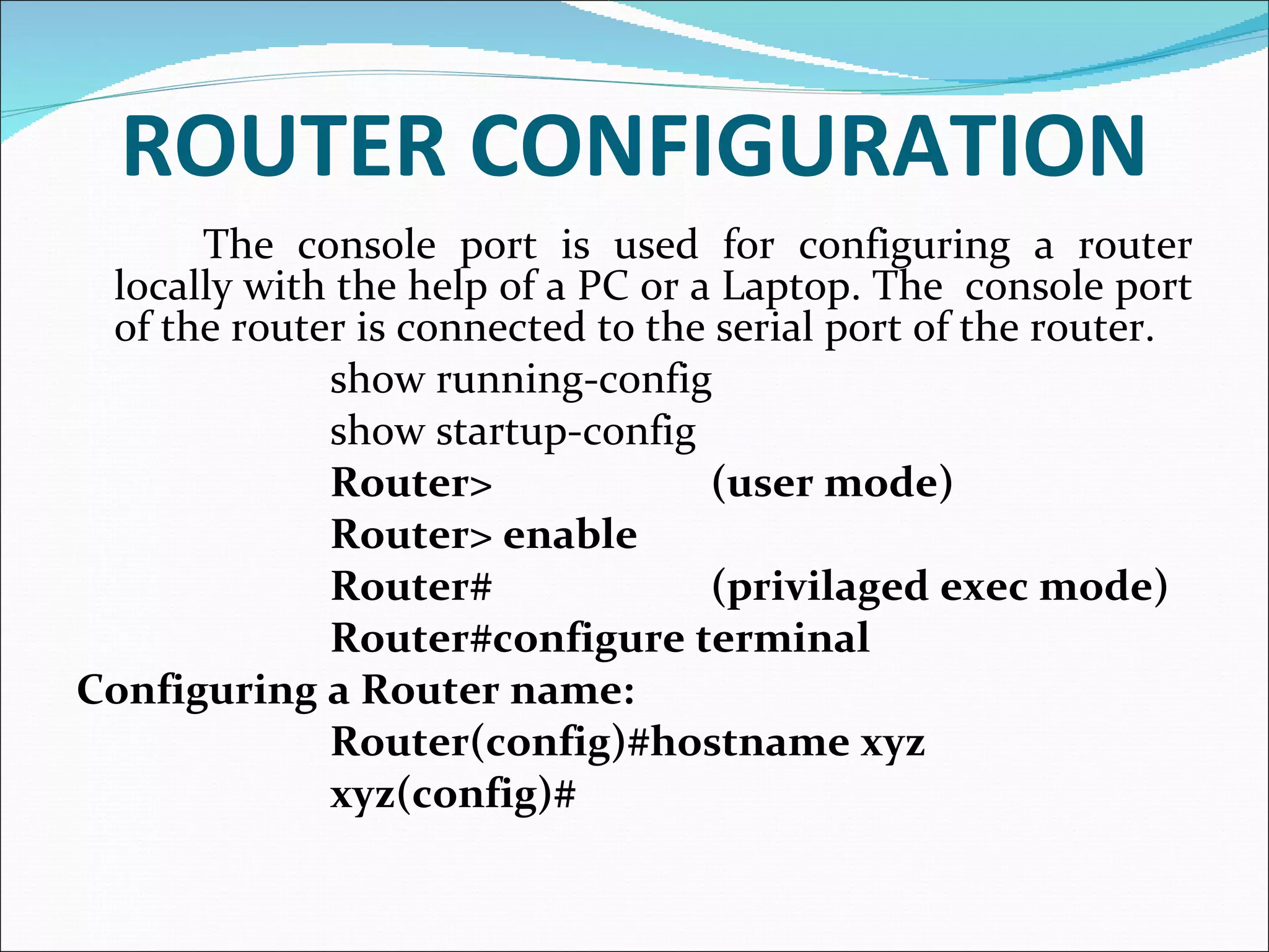 ROUTER CONFIGURATION The console port is used for configuring a router locally with the help of a PC or a Laptop. The  console port of the router is connected to the serial port of the router.  show running-config show startup-config Router> (user mode) Router> enable  Router# (privilaged exec mode) Router#configure terminal Configuring a Router name: Router(config)#hostname xyz xyz(config)# 