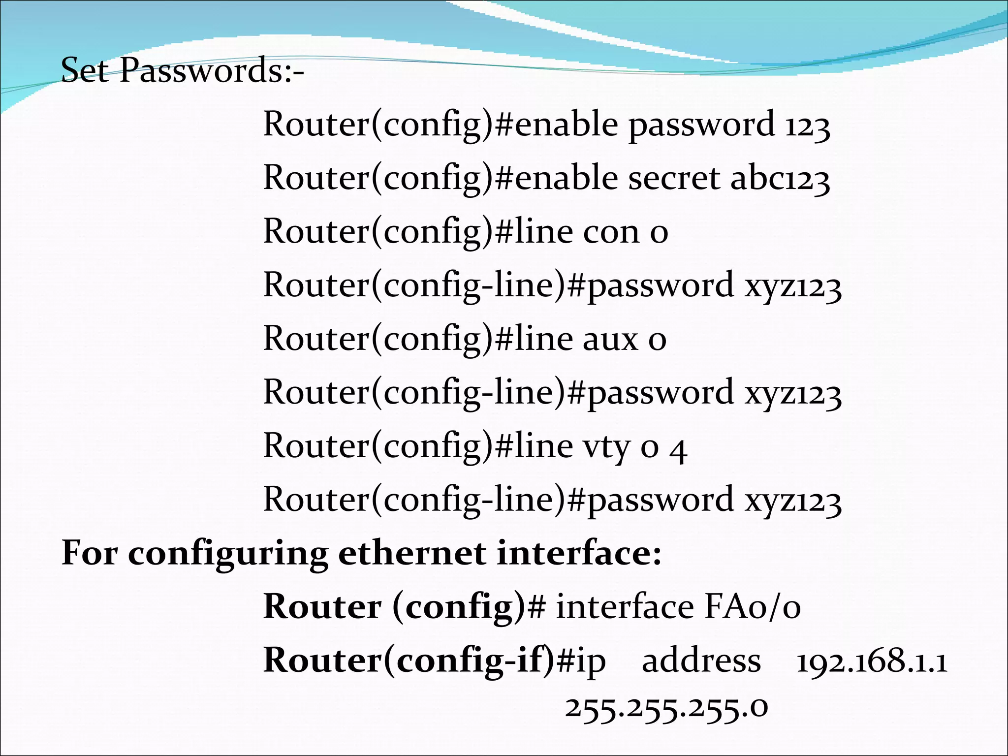 Set Passwords:- Router(config)#enable password 123 Router(config)#enable secret abc123 Router(config)#line con 0 Router(config-line)#password xyz123 Router(config)#line aux 0 Router(config-line)#password xyz123 Router(config)#line vty 0 4 Router(config-line)#password xyz123 For configuring ethernet interface: Router (config)#  interface FA0/0 Router(config-if)# ip address 192.168.1.1  255.255.255.0  