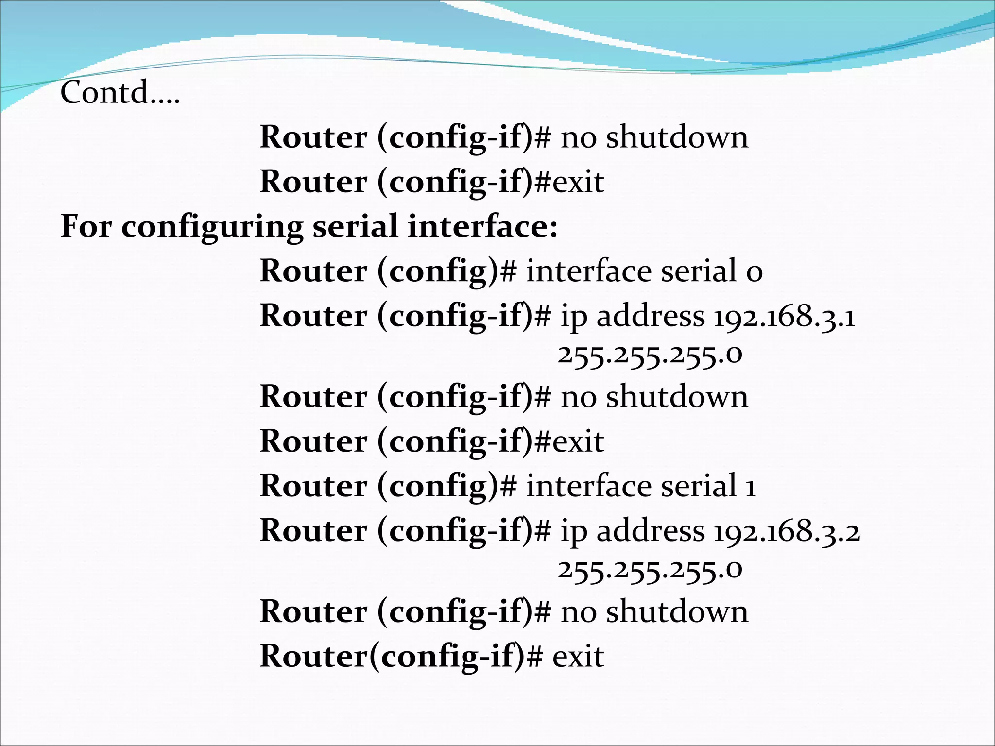 Contd…. Router (config-if)#  no shutdown Router (config-if)# exit  For configuring serial interface: Router (config)#  interface serial 0  Router (config-if)#  ip address 192.168.3.1  255.255.255.0  Router (config-if)#  no shutdown  Router (config-if)# exit Router (config)#  interface serial 1  Router (config-if)#  ip address 192.168.3.2 255.255.255.0  Router (config-if)#  no shutdown  Router(config-if)#  exit 