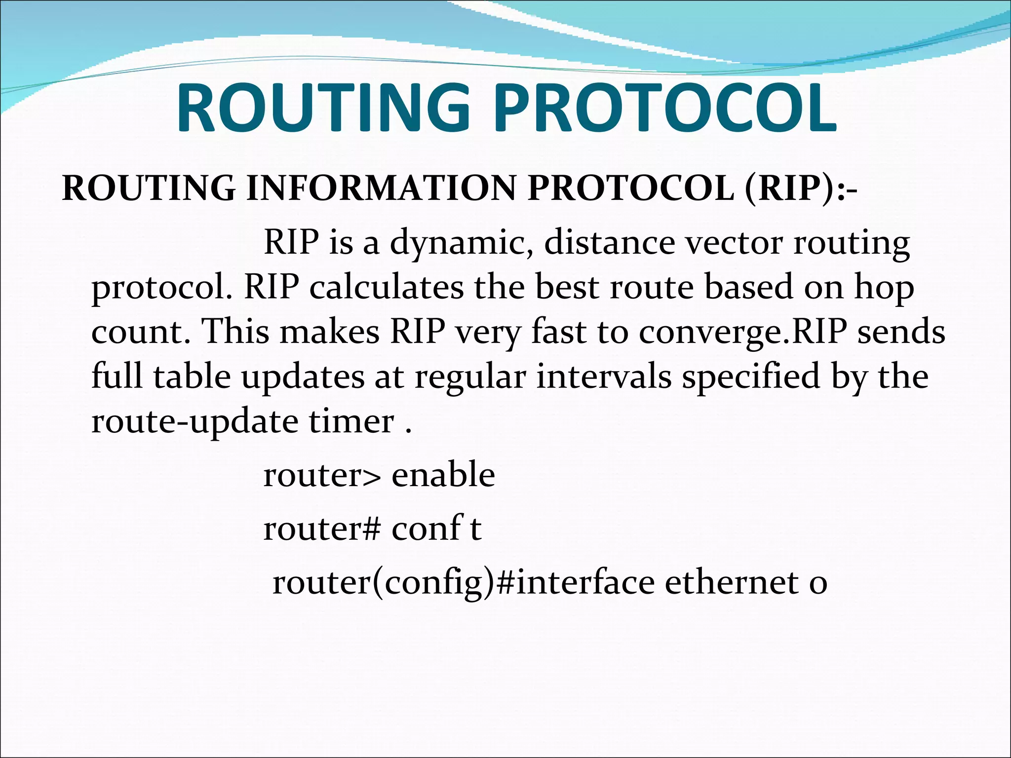 ROUTING PROTOCOL ROUTING INFORMATION PROTOCOL (RIP):- RIP is a dynamic, distance vector routing protocol. RIP calculates the best route based on hop count. This makes RIP very fast to converge.RIP sends full table updates at regular intervals specified by the route-update timer .  router> enable router# conf t   router(config)#interface ethernet 0 