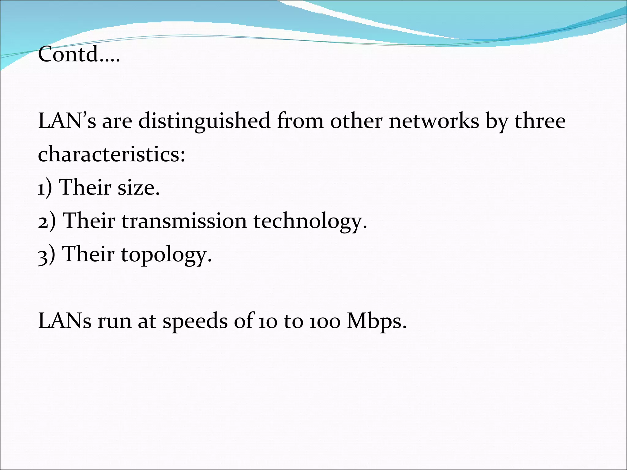 Contd…. LAN’s are distinguished from other networks by three characteristics: 1) Their size. 2) Their transmission technology. 3) Their topology. LANs run at speeds of 10 to 100 Mbps. 