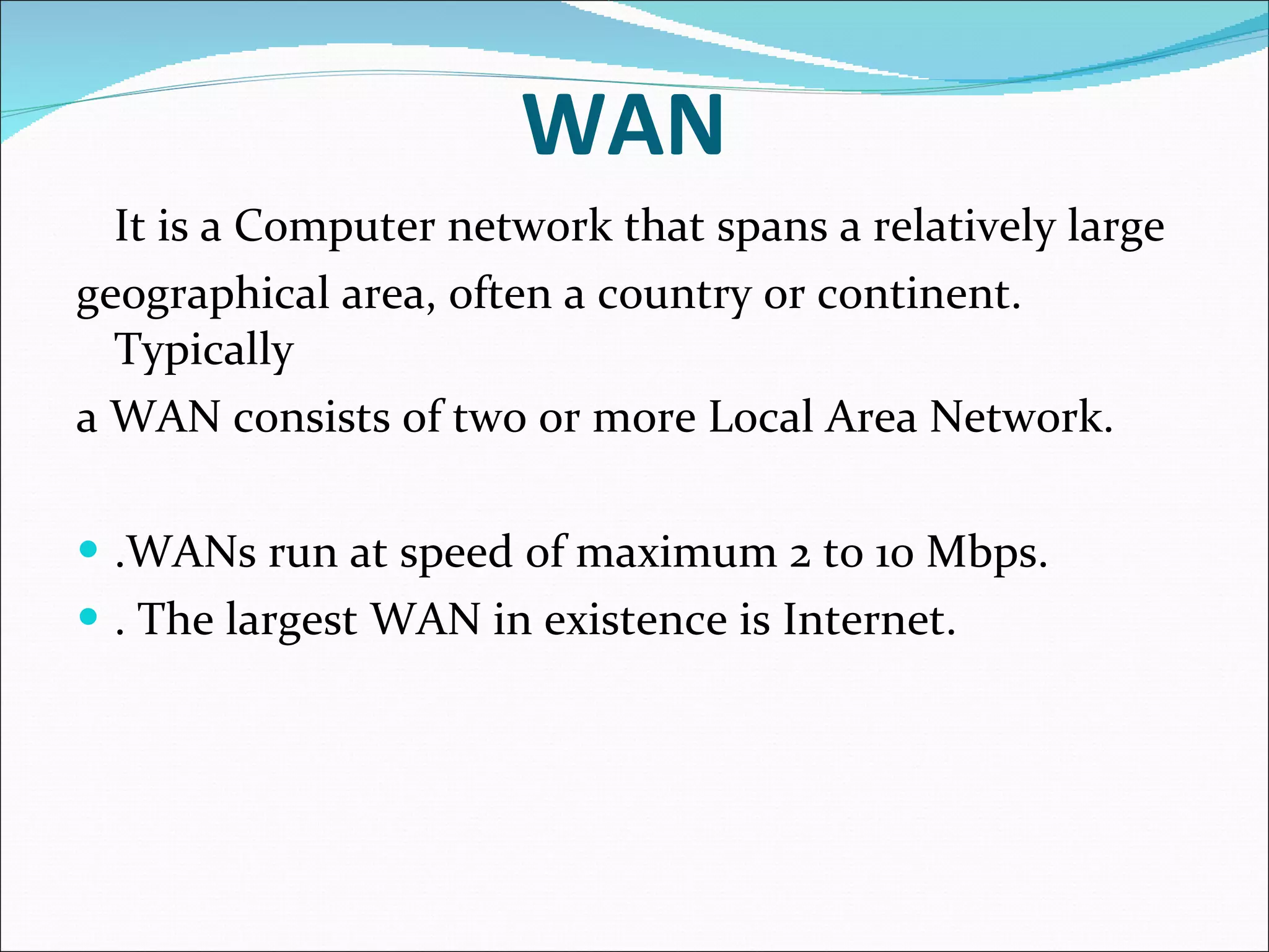 WAN It is a Computer network that spans a relatively large geographical area, often a country or continent. Typically a WAN consists of two or more Local Area Network. .WANs run at speed of maximum 2 to 10 Mbps. . The largest WAN in existence is Internet. 