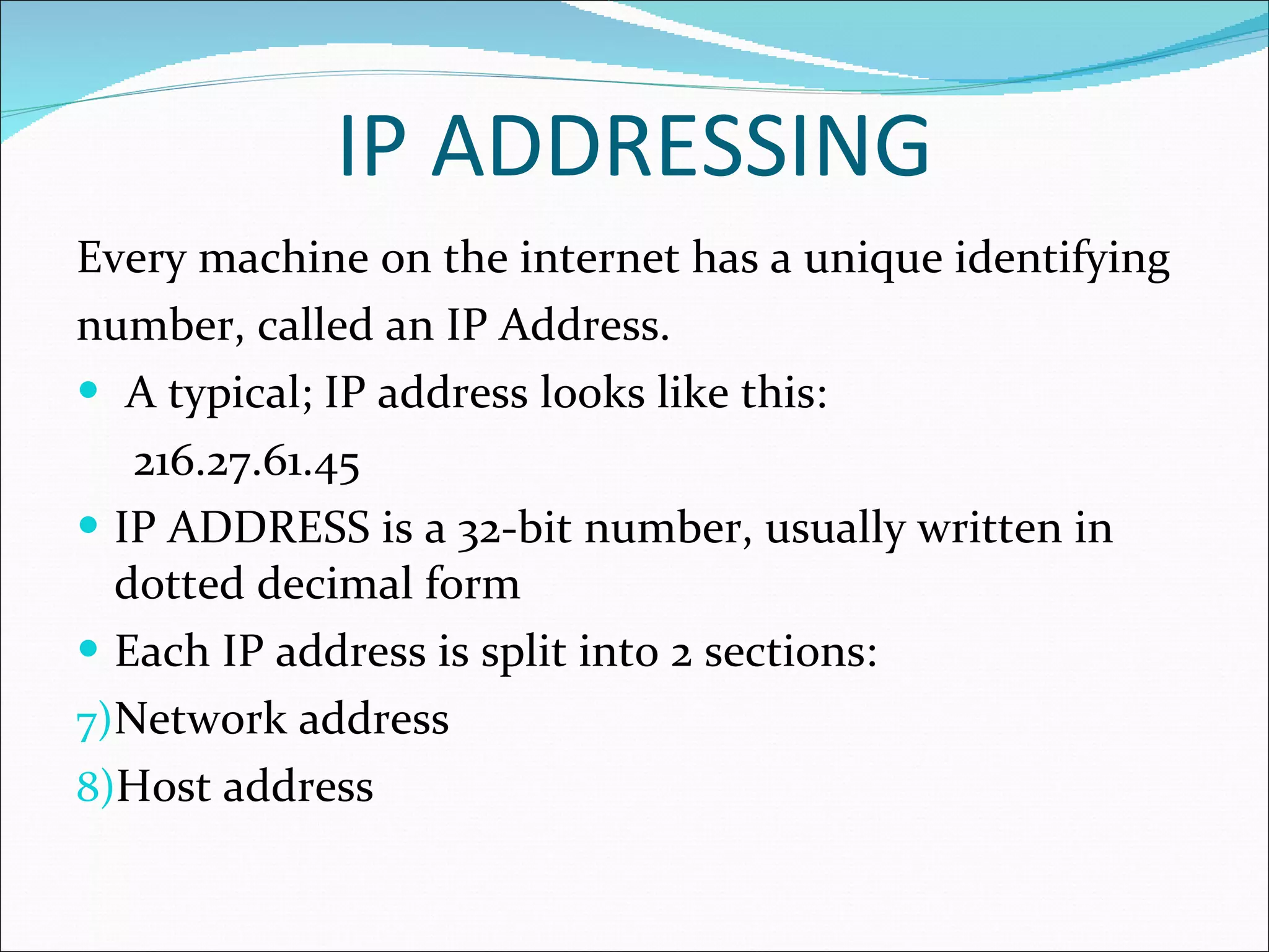IP ADDRESSING Every machine on the internet has a unique identifying number, called an IP Address. A typical; IP address looks like this: 216.27.61.45 IP ADDRESS is a 32-bit number, usually written in dotted decimal form Each IP address is split into 2 sections: Network address Host address 