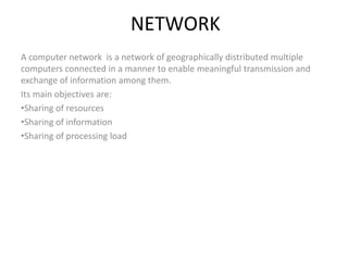NETWORK
A computer network  is a network of geographically distributed multiple 
computers connected in a manner to enable meaningful transmission and 
exchange of information among them.
Its main objectives are:
•Sharing of resources 
•Sharing of information
•Sharing of processing load
 