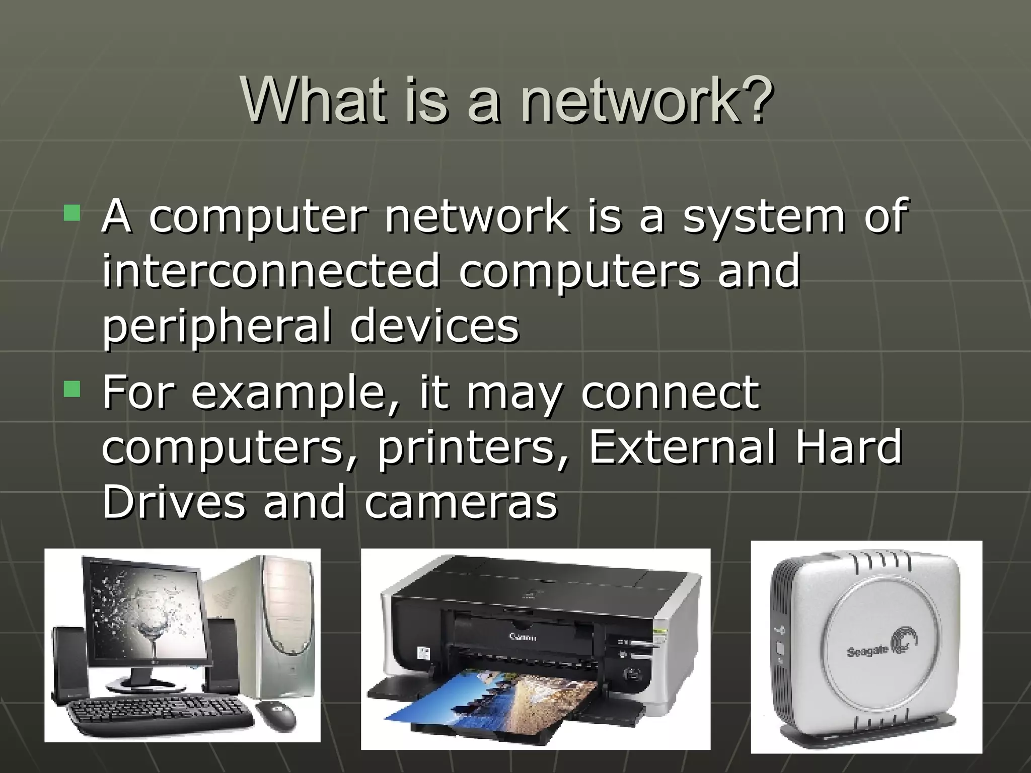 What is a network?  A computer network is a system of interconnected computers and peripheral devices For example, it may connect computers, printers, External Hard Drives and cameras 