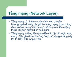 Tầng mạng (Network Layer). Tầng mạng có nhiệm vụ xác định việc chuyển hướng,vạch đường các gói tin trong mạng (chức năng định tuyến), các gói tin này có thể đi qua nhiều chặng trước khi đến được đích cuối cùng. Tầng mạng là tầng liên quan đến các địa chỉ logic trong mạng. Các giao thức thường được sử dụng ở tầng này là: IP, RIP, IPX, Apple Talk. 