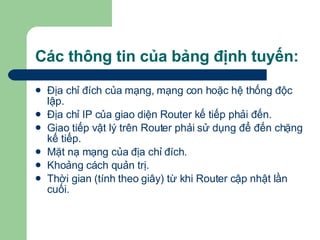 Các thông tin của bảng định tuyến: Địa chỉ đích của mạng, mạng con hoặc hệ thống độc lập. Địa chỉ IP của giao diện Router kế tiếp phải đến. Giao tiếp vật lý trên Router phải sử dụng để đến chặng kế tiếp. Mặt nạ mạng của địa chỉ đích. Khoảng cách quản trị. Thời gian (tính theo giây) từ khi Router cập nhật lần cuối. 