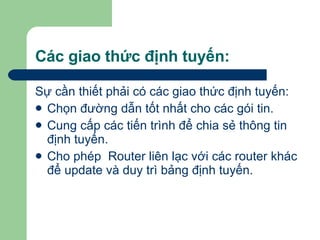 Các giao thức định tuyến: Sự cần thiết phải có các giao thức định tuyến: Chọn đường dẫn tốt nhất cho các gói tin. Cung cấp các tiến trình để chia sẻ thông tin định tuyến. Cho phép  Router liên lạc với các router khác để update và duy trì bảng định tuyến. 