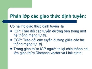 Phân lớp các giao thức định tuyến: Có hai họ giao thức định tuyến  là  IGP: Trao đổi các tuyến đường bên trong một hệ thống mạng tự trị. EGP: Trao đổi các tuyến đường giữa các hệ thống mạng tự  trị.  Trong giao thức IGP người ta lại chia thành hai lớp giao thức Distance vector và Link state: 