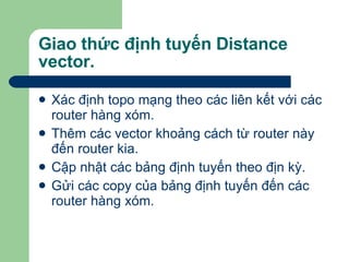 Giao thức định tuyến Distance vector.  Xác định topo mạng theo các liên kết với các router hàng xóm. Thêm các vector khoảng cách từ router này đến router kia. Cập nhật các bảng định tuyến theo địn kỳ.  Gửi các copy của bảng định tuyến đến các router hàng xóm. 