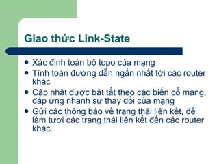 Giao thức Link-State Xác định toàn bộ topo của mạng Tính toán đường dẫn ngắn nhất tới các router khác Cập nhật được bật tắt theo các biến cố mạng, đáp ứng nhanh sự thay dổi của mạng Gửi các thông báo về trạng thái liên kết, để làm tươi các trang thái liên kết đến các router khác. 