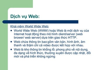 Dịch vụ Web: Khái niệm World Wide Web:   World Wide Web (WWW) hoặc Web là một dịch vụ của Internet hoạt động theo mô hình client/server (web brower/ web server) dựa trên giao thức HTTP. Web chứa thông tin bao gồm văn bản, hình ảnh, âm thanh và thậm chí cả video được kết hợp với nhau.  Web là kho thông tin khổng lồ: phong phú về nội dung, đa dạng về hình thức, thường xuyên được cập nhật, đổi mới và phá triển không ngừng 