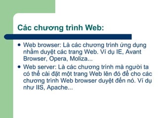 Các chương trình Web: Web browser: Là các chương trình ứng dụng nhằm duyệt các trang Web. Ví dụ IE, Avant Browser, Opera, Moliza... Web server: Là các chương trình mà người ta có thể cài đặt một trang Web lên đó để cho các chương trình Web browser duyệt đến nó. Ví dụ như IIS, Apache... 