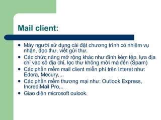 Mail client: Máy người sử dụng cài đặt chương trình có nhiệm vụ nhận, đọc thư, viết gửi thư. Các chức năng mở rộng khác như đính kèm tệp, lựa địa chỉ vào sổ địa chỉ, lọc thư không mời mà đến (Spam) Các phần mềm mail client miễn phí trên Interet như: Edora, Mecury,... Các phần mềm thương mại như: Outlook Express, IncrediMail Pro,..  Giao diện microsoft oulook. 