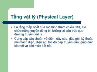 Tầng vật lý (Physical Layer) Là tầng thấp nhất của mô hình tham chiếu OSI, Có chức năng truyền dòng bit không có cấu trúc qua đường truyền vật lý . Cung cấp các chuẩn về điện, dây cáp, đầu nối, kỹ thuật nối mạch điện, điện áp, tốc độ cáp truyền dẫn, giao diện kết nối và các mức kết nối. 