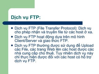 Dịch vụ FTP: Dịch vụ FTP (File Transfer Protocol): Dịch vụ cho phép nhận và truyền file từ các host ở xa. Dịch vụ FTP hoạt động dựa trên mô hình Client/Server và giao thức FTP. Dịch vụ FTP thường được sử dụng để Upload các File, các trang Web lên các host được các nhà cung cấp cho thuê. Tuy nhiên dịch vụ này chỉ thực hiện được đối với các host có hỗ trợ dịch vụ FTP. 