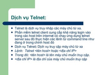 Dịch vụ Telnet: Telnet là dịch vụ truy nhập các máy chủ từ xa. Phần mềm telnet client cung cấp khả năng login vào trong các host trên internet có chạy ứng dụng telnet server sau đó thực hiện các lênh từ command line như đang ở trong chính host đó Dịch vụ Telnet :  Dịch vụ truy cập máy chủ từ xa Lệnh:  Telnet <tên host> hoặc <địa chỉ IP> Trong đó: <tên host> là tên máy chủ muốn truy cập.  <địa chỉ IP> là địa chỉ của máy chủ muốn truy cập 