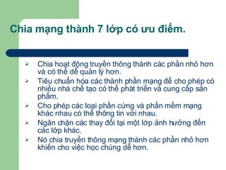 Chia mạng thành 7 lớp có ưu điểm. Chia hoạt động truyền thông thành các phần nhỏ hơn và có thể dễ quản lý hơn. Tiêu chuẩn hóa các thành phần mạng để cho phép có nhiều nhà chế tạo có thể phát triển và cung cấp sản phẩm. Cho phép các loại phần cứng và phần mềm mạng khác nhau có thể thông tin với nhau. Ngăn chặn các thay đổi tại một lớp ảnh hưởng đến các lớp khác. Nó chia truyền thông mạng thành các phần nhỏ hơn khiến cho việc học chúng dễ hơn. 